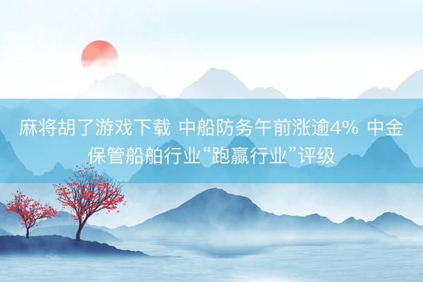 麻将胡了游戏下载 中船防务午前涨逾4% 中金保管船舶行业“跑赢行业”评级