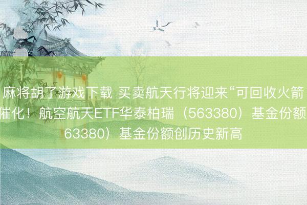 麻将胡了游戏下载 买卖航天行将迎来“可回收火箭+IPO”密集催化！航空航天ETF华泰柏瑞（563380）基金份额创历史新高