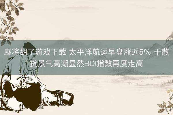 麻将胡了游戏下载 太平洋航运早盘涨近5% 干散货景气高潮显然BDI指数再度走高