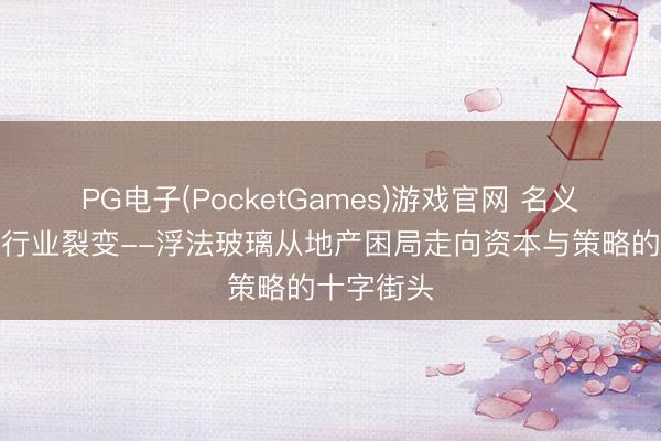 PG电子(PocketGames)游戏官网 名义安心下的行业裂变--浮法玻璃从地产困局走向资本与策略的十字街头