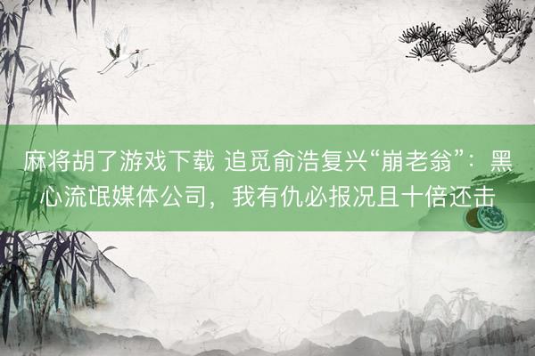 麻将胡了游戏下载 追觅俞浩复兴“崩老翁”：黑心流氓媒体公司，我有仇必报况且十倍还击