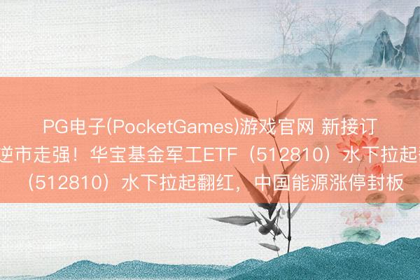 PG电子(PocketGames)游戏官网 新接订单量暴涨近2倍，中船系逆市走强！华宝基金军工ETF（512810）水下拉起翻红，中国能源涨停封板