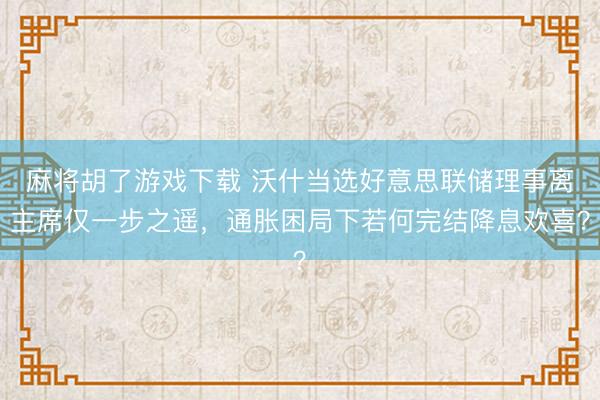 麻将胡了游戏下载 沃什当选好意思联储理事离主席仅一步之遥，通胀困局下若何完结降息欢喜？