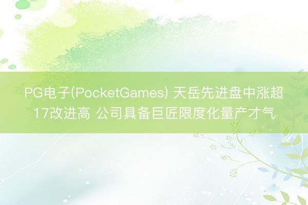 PG电子(PocketGames) 天岳先进盘中涨超17改进高 公司具备巨匠限度化量产才气
