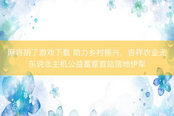 麻将胡了游戏下载 助力乡村振兴，吉祥农业无东说念主机公益蓄意首站落地伊犁