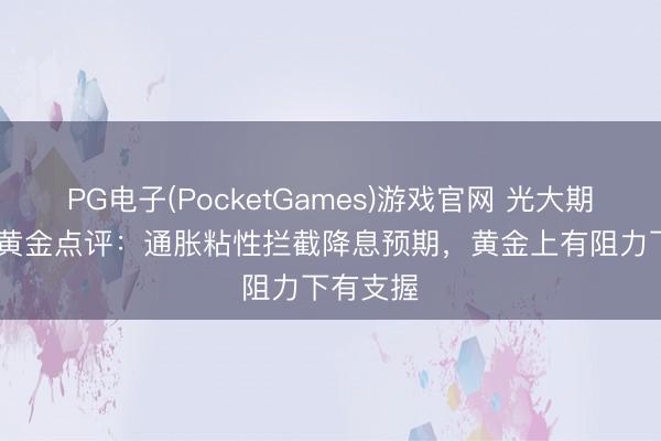 PG电子(PocketGames)游戏官网 光大期货0513黄金点评：通胀粘性拦截降息预期，黄金上有阻力下有支握