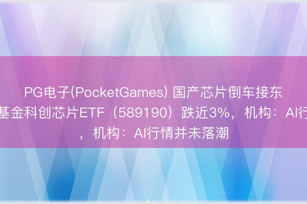 PG电子(PocketGames) 国产芯片倒车接东谈主？华宝基金科创芯片ETF（589190）跌近3%，机构：AI行情并未落潮