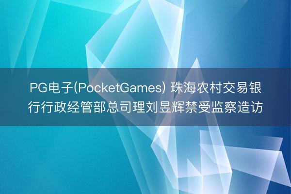 PG电子(PocketGames) 珠海农村交易银行行政经管部总司理刘昱辉禁受监察造访