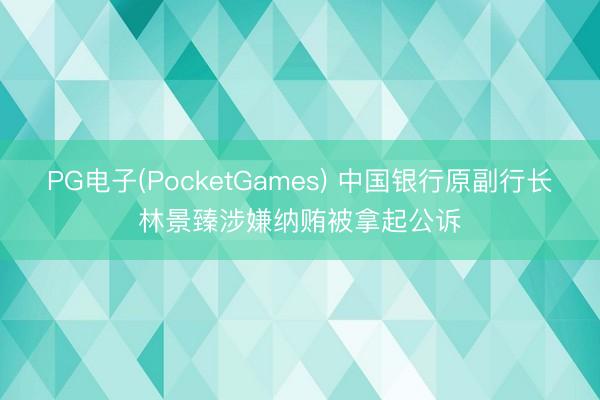 PG电子(PocketGames) 中国银行原副行长林景臻涉嫌纳贿被拿起公诉