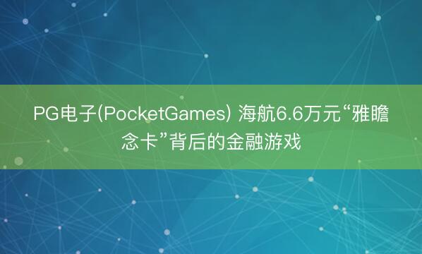 PG电子(PocketGames) 海航6.6万元“雅瞻念卡”背后的金融游戏