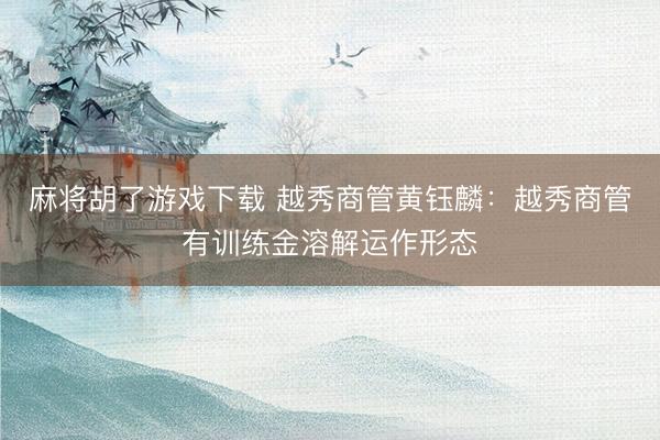 麻将胡了游戏下载 越秀商管黄钰麟：越秀商管有训练金溶解运作形态