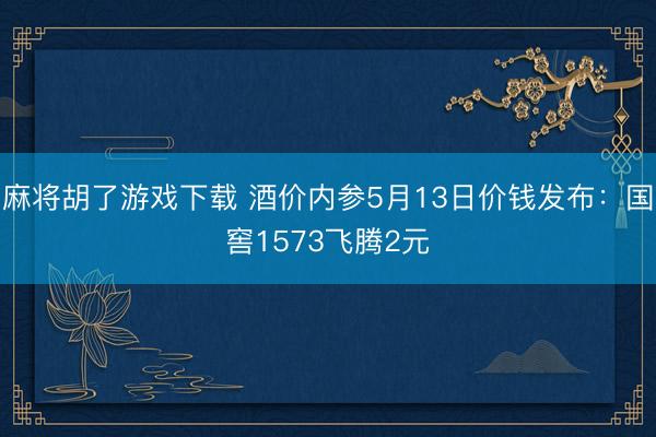 麻将胡了游戏下载 酒价内参5月13日价钱发布：国窖1573飞腾2元