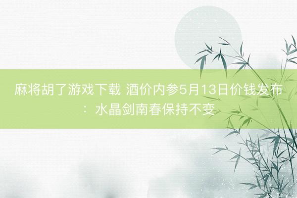 麻将胡了游戏下载 酒价内参5月13日价钱发布：水晶剑南春保持不变