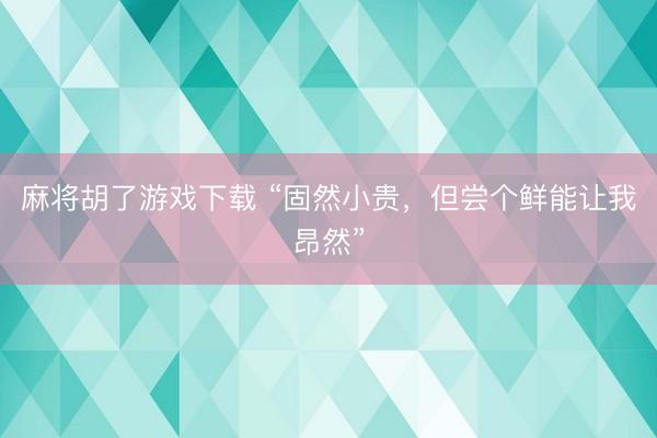 麻将胡了游戏下载 “固然小贵，但尝个鲜能让我昂然”