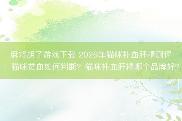 麻将胡了游戏下载 2026年猫咪补血肝精测评：猫咪贫血如何判断？猫咪补血肝精哪个品牌好？