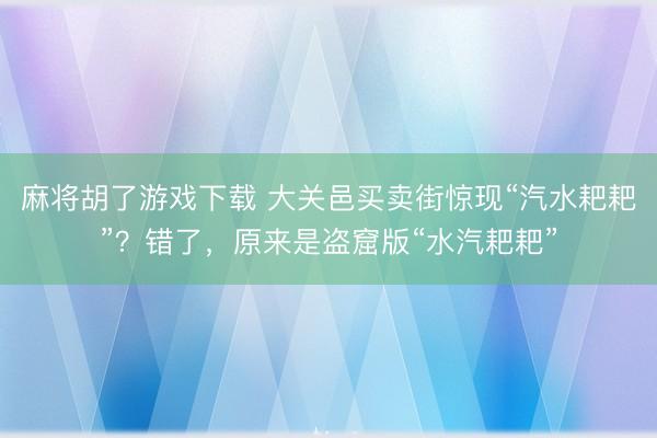 麻将胡了游戏下载 大关邑买卖街惊现“汽水耙耙”？错了，原来是盗窟版“水汽耙耙”