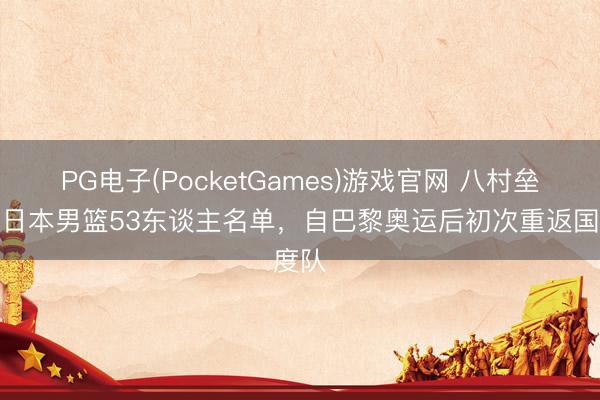 PG电子(PocketGames)游戏官网 八村垒入选日本男篮53东谈主名单，自巴黎奥运后初次重返国度队