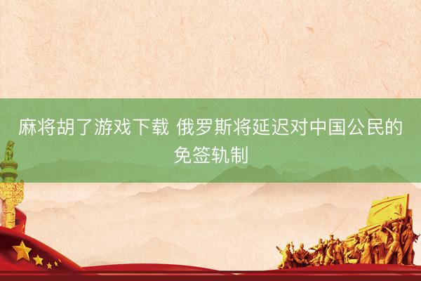 麻将胡了游戏下载 俄罗斯将延迟对中国公民的免签轨制