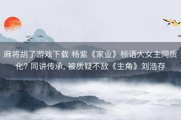 麻将胡了游戏下载 杨紫《家业》标语大女主同质化? 同讲传承， 被质疑不敌《主角》刘浩存