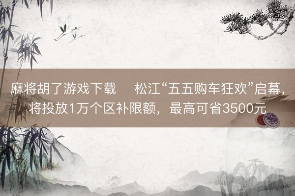 麻将胡了游戏下载 ​松江“五五购车狂欢”启幕，将投放1万个区补限额，最高可省3500元