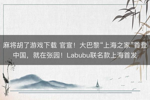 麻将胡了游戏下载 官宣！大巴黎“上海之家”首登中国，就在张园！Labubu联名款上海首发