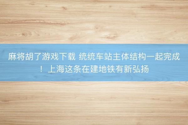 麻将胡了游戏下载 统统车站主体结构一起完成！上海这条在建地铁有新弘扬