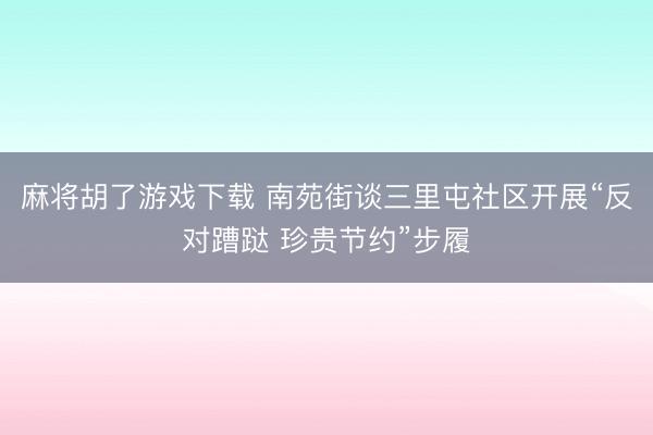 麻将胡了游戏下载 南苑街谈三里屯社区开展“反对蹧跶 珍贵节约”步履