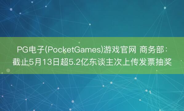 PG电子(PocketGames)游戏官网 商务部：截止5月13日超5.2亿东谈主次上传发票抽奖