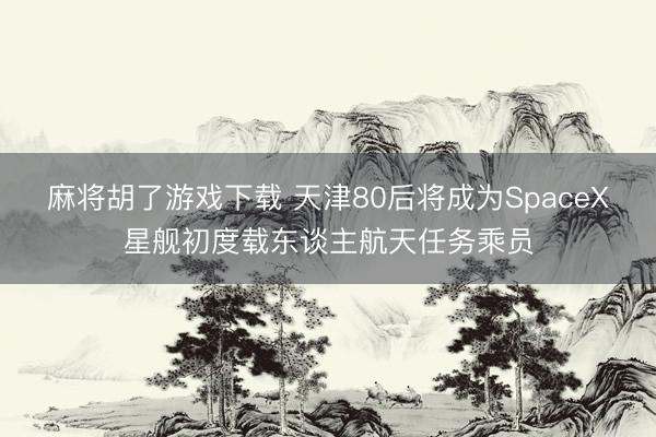 麻将胡了游戏下载 天津80后将成为SpaceX星舰初度载东谈主航天任务乘员