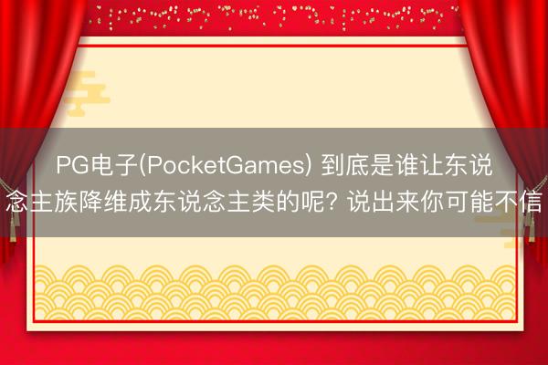 PG电子(PocketGames) 到底是谁让东说念主族降维成东说念主类的呢? 说出来你可能不信