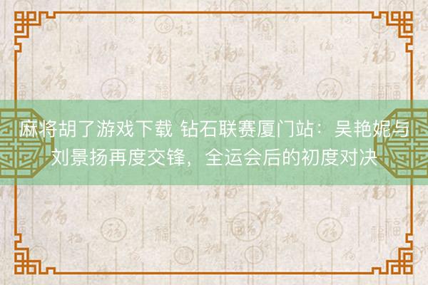 麻将胡了游戏下载 钻石联赛厦门站：吴艳妮与刘景扬再度交锋，全运会后的初度对决