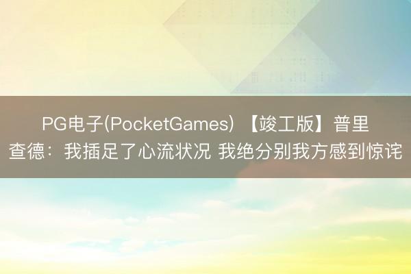 PG电子(PocketGames) 【竣工版】普里查德：我插足了心流状况 我绝分别我方感到惊诧