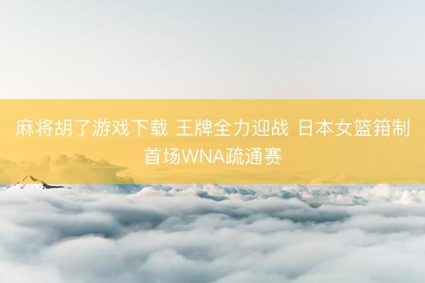 麻将胡了游戏下载 王牌全力迎战 日本女篮箝制首场WNA疏通赛