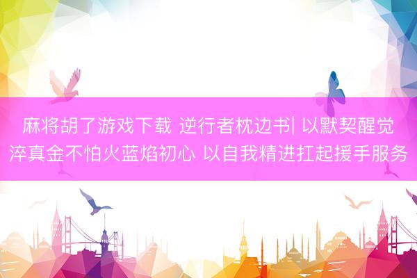 麻将胡了游戏下载 逆行者枕边书| 以默契醒觉淬真金不怕火蓝焰初心 以自我精进扛起援手服务