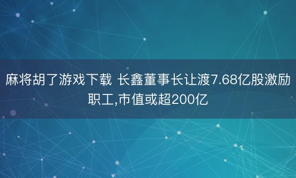 麻将胡了游戏下载 长鑫董事长让渡7.68亿股激励职工，市值或超200亿