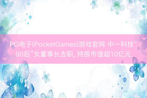 PG电子(PocketGames)游戏官网 中一科技“90后”女董事长去职， 持股市值超10亿元