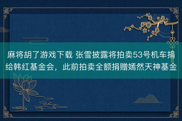 麻将胡了游戏下载 张雪披露将拍卖53号机车捐给韩红基金会，此前拍卖全额捐赠嫣然天神基金