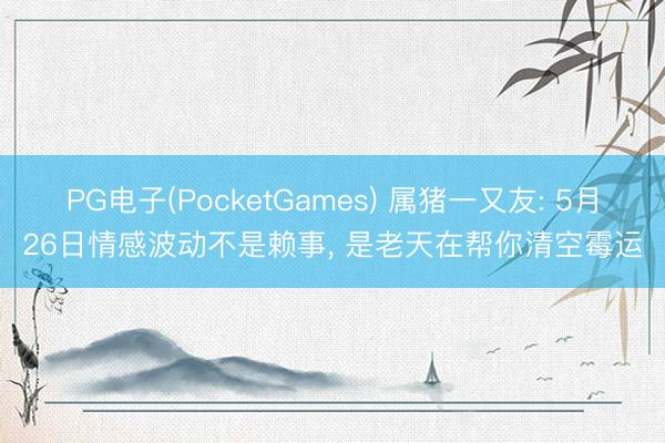 PG电子(PocketGames) 属猪一又友: 5月26日情感波动不是赖事， 是老天在帮你清空霉运