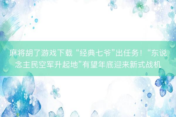 麻将胡了游戏下载 “经典七爷”出任务！“东说念主民空军升起地”有望年底迎来新式战机