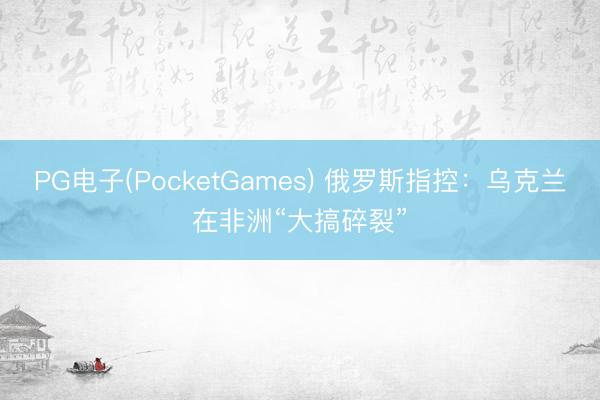PG电子(PocketGames) 俄罗斯指控：乌克兰在非洲“大搞碎裂”