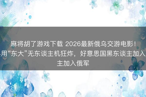 麻将胡了游戏下载 2026最新俄乌交游电影！新兵用“东大”无东谈主机狂炸，好意思国黑东谈主加入俄军