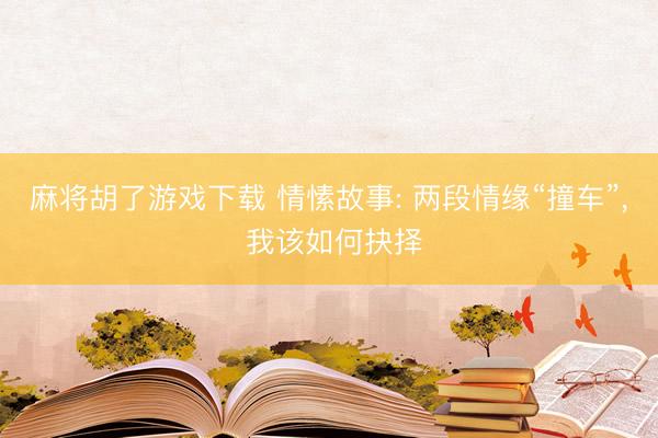 麻将胡了游戏下载 情愫故事: 两段情缘“撞车”， 我该如何抉择