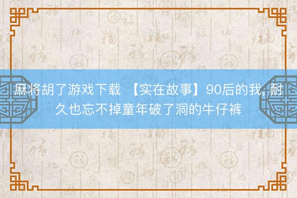 麻将胡了游戏下载 【实在故事】90后的我， 耐久也忘不掉童年破了洞的牛仔裤