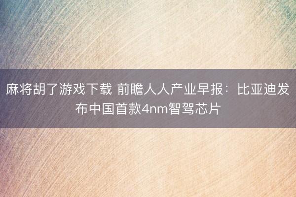 麻将胡了游戏下载 前瞻人人产业早报：比亚迪发布中国首款4nm智驾芯片