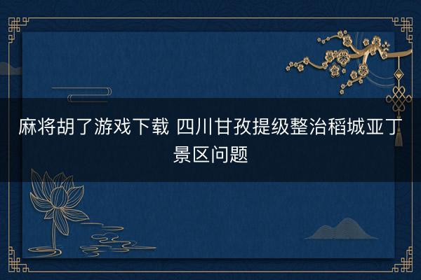麻将胡了游戏下载 四川甘孜提级整治稻城亚丁景区问题