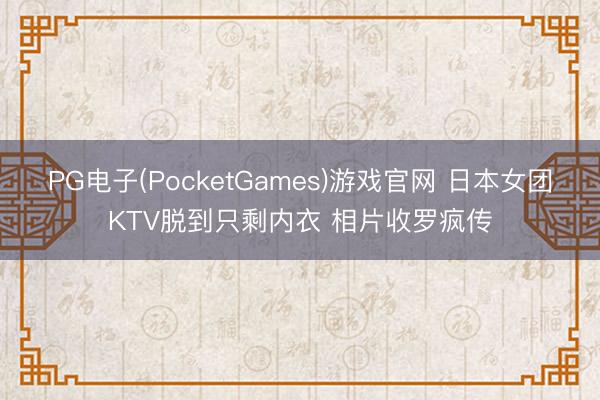 PG电子(PocketGames)游戏官网 日本女团KTV脱到只剩内衣 相片收罗疯传