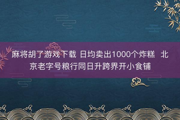 麻将胡了游戏下载 日均卖出1000个炸糕  北京老字号粮行同日升跨界开小食铺