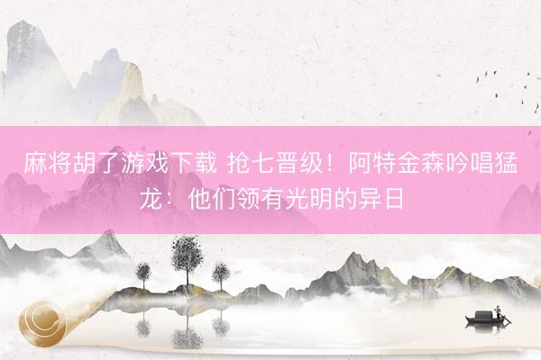 麻将胡了游戏下载 抢七晋级！阿特金森吟唱猛龙：他们领有光明的异日