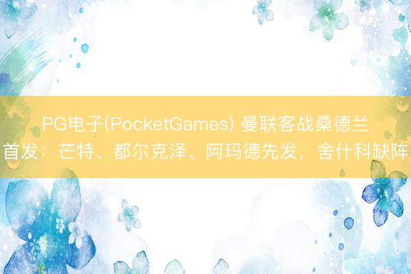 PG电子(PocketGames) 曼联客战桑德兰首发：芒特、都尔克泽、阿玛德先发，舍什科缺阵