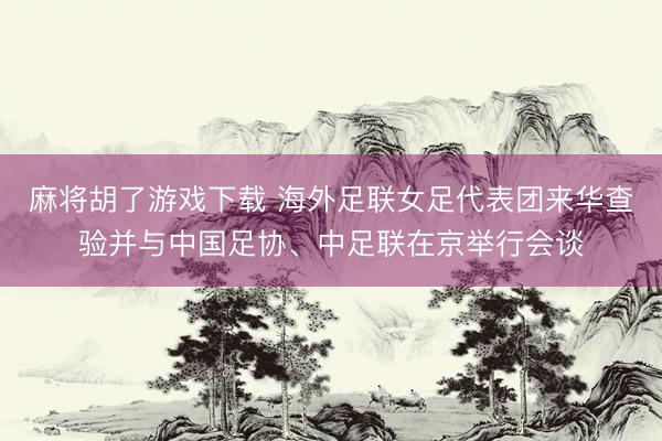 麻将胡了游戏下载 海外足联女足代表团来华查验并与中国足协、中足联在京举行会谈